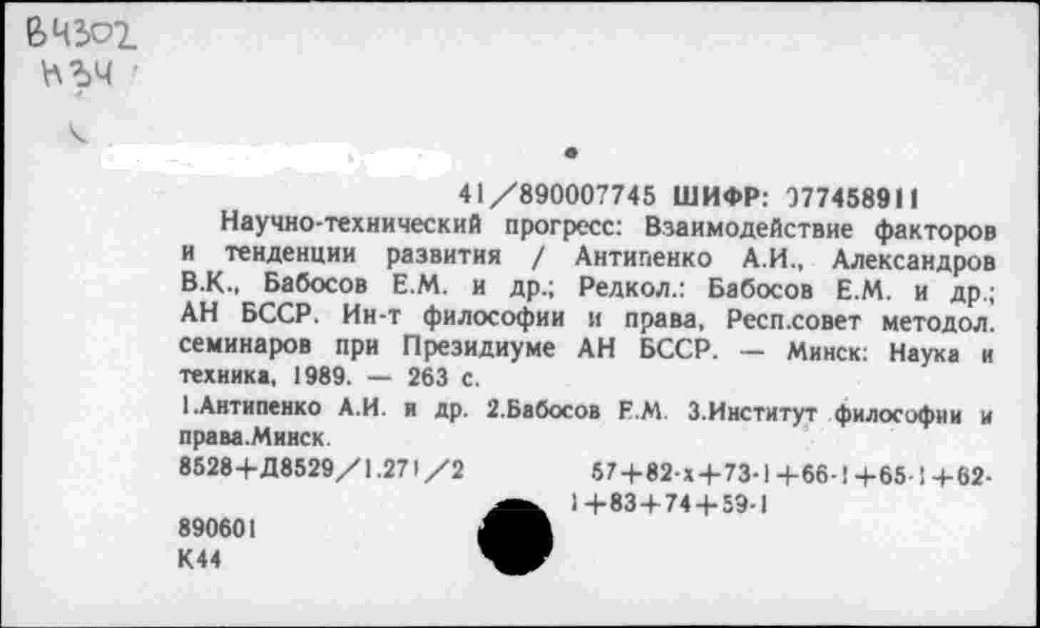 ﻿В 4301
41/890007745 ШИФР: 977458911
Научно-технический прогресс: Взаимодействие факторов и тенденции развития / Антипенко А.И., Александров В.К., Бабосов Е.М. и др.; Редкол.: Бабосов Е.М. и др.; АН БССР. Ин-т философии и права, Респ.совет методол. семинаров при Президиуме АН БССР. — Минск: Наука и техника, 1989. — 263 с.
1.Антипенко А.И. и др. 2.Бабосов Е.М. 3.Институт философии и права.Минск.
8528+Д8529/1.271 /2	57+82-х + 73-1 +66-1 +65-! +62-
• 1+83+74 + 59-1